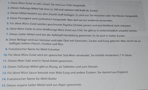 Diese Würz-Zutat ist sehr scharf. Sie wird aus Chilis hergestellt. 
2. Dieses Süßungs-Mittel hat eine ca. 500 -mal stärkere Süß-Kraft als Zucker. 
3. Dieses Mittel besteht aus dem Eiweiß-Stoff Kollagen. Es wird aus Tier-Knochen oder Tier-Häuten hergestellt. 
4. Diese Flüssigkeit wird synthetisch hergestellt. Man darf sie nur verdünnt verwenden. 
5. Für diese Würz-Zutat werden geschmorte Paprika-Schoten püriert und anschließend stark reduziert. 
6. Diese Würz-Zutat ist eine dickflüssige Würz-Zutat aus Chili. Sie gibt es in unterschiedlich scharfen Sorten 
7. Dieses Gelier-Mittel wird bei der Apfelsaft-Herstellung gewonnen. Es ist auch in Gelier-Zucker. 
8. Diese Beilage wird aus Gemüse und/oder Obst mit Gewürzen, Zucker und Essig gekocht. Man reicht sie zu 
Geflügel, kaltem Fleisch, Fondue und Reis. 
9. Französischer Name für Mehl-Schwitze 
10. Für diese Würz-Zutat wird ein spanischer Süd-Wein verwendet. Sie enthält mindestens 7 % Säure 
11. Dieses Meer-Salz wird in Hand-Arbeit gewonnen. 
12. Dieses Süßungs-Mittel gibt es flüssig, als Tabletten und zum Streuen. 
13. Für diese Würz-Sauce benutzt man Malz-Essig und andere Zutaten. Sie stammt aus England. 
14. Französischer Name für Mehl-Butter 
15. Dieses vegane Gelier-Mittel wird aus Algen gewonnen.