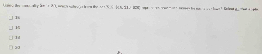 Using the inequality 5x>80 , which value(s) from the set  $15, $16, $18, $20 represents how much money he earns per lawn? Select all that apply.
15
16
18
20