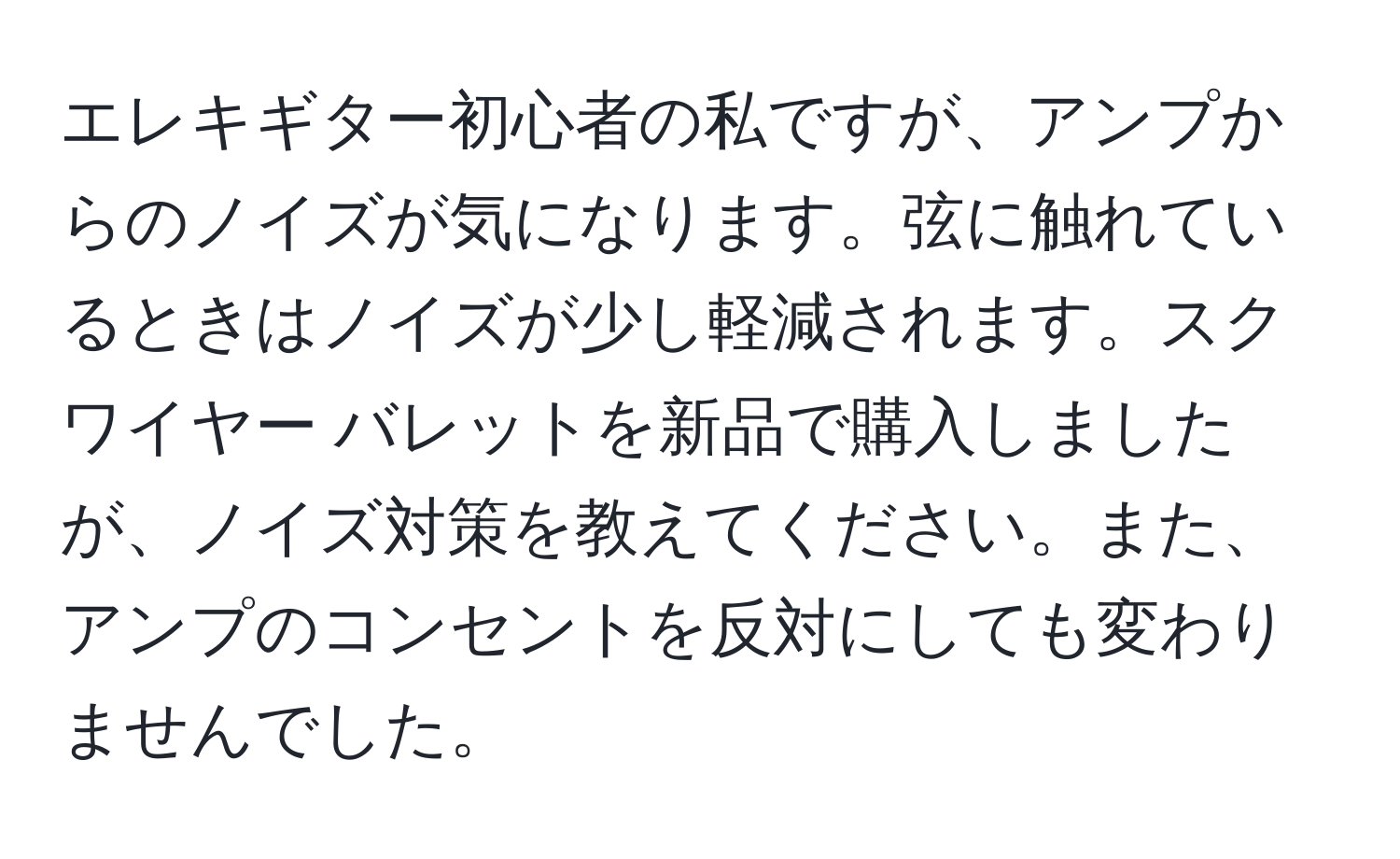 エレキギター初心者の私ですが、アンプからのノイズが気になります。弦に触れているときはノイズが少し軽減されます。スクワイヤー バレットを新品で購入しましたが、ノイズ対策を教えてください。また、アンプのコンセントを反対にしても変わりませんでした。