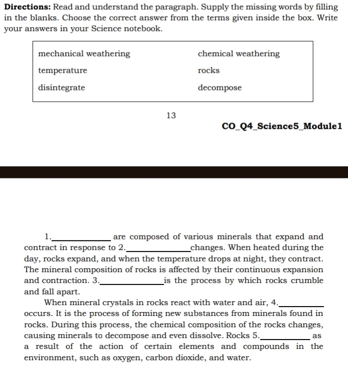 Directions: Read and understand the paragraph. Supply the missing words by filling
in the blanks. Choose the correct answer from the terms given inside the box. Write
your answers in your Science notebook.
mechanical weathering chemical weathering
temperature rocks
disintegrate decompose
13
CO_Q4_Science5_Module1
1._ are composed of various minerals that expand and
contract in response to 2._ changes. When heated during the
day, rocks expand, and when the temperature drops at night, they contract.
The mineral composition of rocks is affected by their continuous expansion
and contraction. 3._ is the process by which rocks crumble 
and fall apart.
When mineral crystals in rocks react with water and air, 4._
occurs. It is the process of forming new substances from minerals found in
rocks. During this process, the chemical composition of the rocks changes,
causing minerals to decompose and even dissolve. Rocks 5._ as
a result of the action of certain elements and compounds in the
environment, such as oxygen, carbon dioxide, and water.