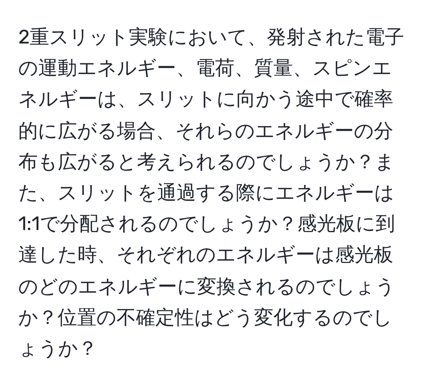 2重スリット実験において、発射された電子の運動エネルギー、電荷、質量、スピンエネルギーは、スリットに向かう途中で確率的に広がる場合、それらのエネルギーの分布も広がると考えられるのでしょうか？また、スリットを通過する際にエネルギーは1:1で分配されるのでしょうか？感光板に到達した時、それぞれのエネルギーは感光板のどのエネルギーに変換されるのでしょうか？位置の不確定性はどう変化するのでしょうか？