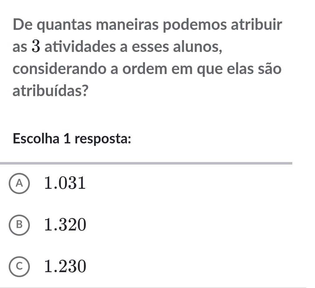 De quantas maneiras podemos atribuir
as 3 atividades a esses alunos,
considerando a ordem em que elas são
atribuídas?
Escolha 1 resposta:
A 1.031
Ⓑ 1.320
c) 1.230