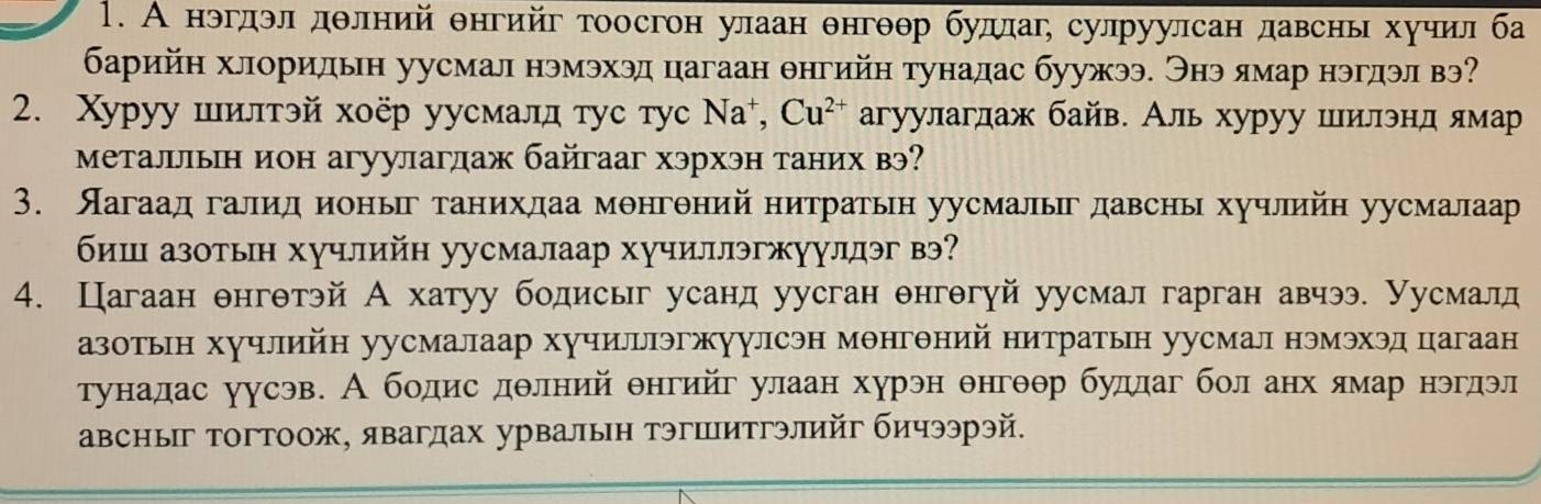 А нэгдοл дθлний θнгийг тоосгон улаан θнгθθр будлаг, сулруулсан давснь хучил ба
барийн хлоридьн уусмал нэмэхэд цагаан θнгийн тунадас буужээ. Энэ ямар нэгдэл вэ
2. Xуруу шилтэй хοёр уусмалл τус τуc Νа⁺, Cu^(2+) агуулаглаж байв. Аль хуруу шилэнд ямар
Металльн ион агуулагдаж байгааг хэрхэн таних вэ?
3. Яагаад галид ионыг танихдаа монгθний нитратьн уусмалыг давсны хучлийн уусмалаар
биш азотьн хучлийн уусмалаар хучиллэгжууллэг вэ?
4. Цагаан θнгθтэй А хатуу бодисьг усанд уусган θнгθгуй уусмал гарган авчээ. Уусмалд
азотьн хучлийн уусмалаар хучильэгжуулсэн мθнгθний нитратын уусмал нэмэхэд цагаан
тунадас уусэв. А бодис дθлний θнгийг улаан хурэн θнгθθр будлаг бол анх ямар нэгдэл
авсныг тогтоож, явагдах урвалын тэгшитгэлийг бичээрэй.