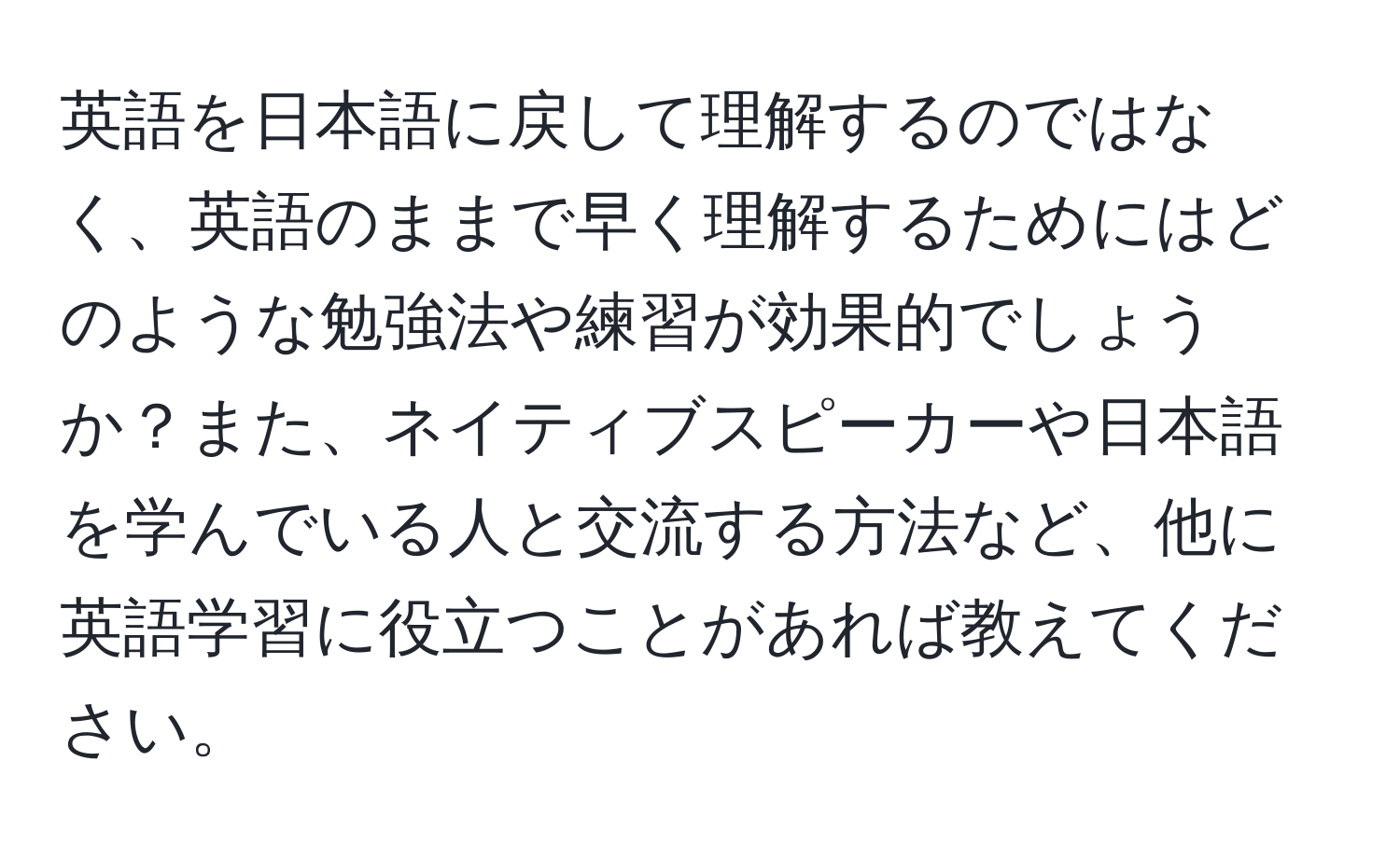 英語を日本語に戻して理解するのではなく、英語のままで早く理解するためにはどのような勉強法や練習が効果的でしょうか？また、ネイティブスピーカーや日本語を学んでいる人と交流する方法など、他に英語学習に役立つことがあれば教えてください。