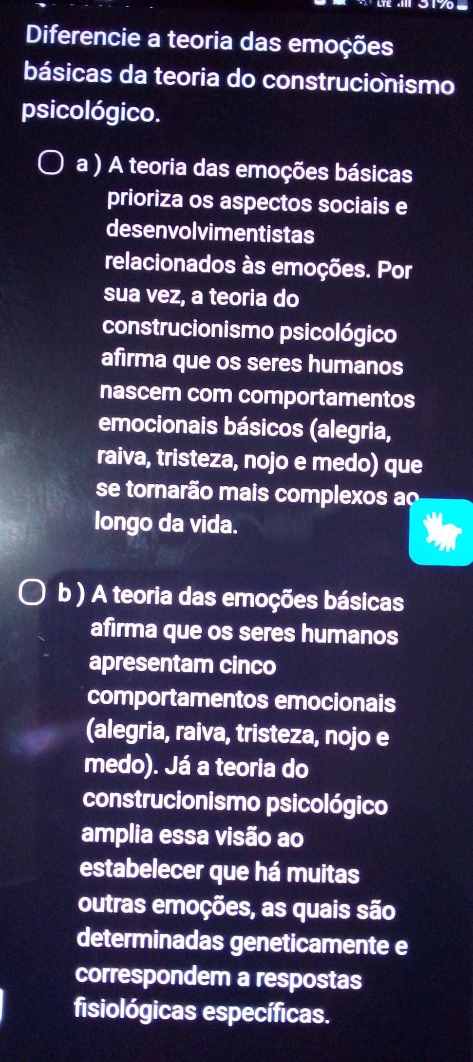 Diferencie a teoria das emoções 
básicas da teoria do construcionismo 
psicológico. 
a ) A teoria das emoções básicas 
prioriza os aspectos sociais e 
desenvolvimentistas 
relacionados às emoções. Por 
sua vez, a teoria do 
construcionismo psicológico 
afirma que os seres humanos 
nascem com comportamentos 
emocionais básicos (alegria, 
raiva, tristeza, nojo e medo) que 
se tornarão mais complexos ao 
longo da vida. 
b ) A teoria das emoções básicas 
afirma que os seres humanos 
apresentam cinco 
comportamentos emocionais 
(alegria, raiva, tristeza, nojo e 
medo). Já a teoria do 
construcionismo psicológico 
amplia essa visão ao 
estabelecer que há muitas 
outras emoções, as quais são 
determinadas geneticamente e 
correspondem a respostas 
fisiológicas específicas.