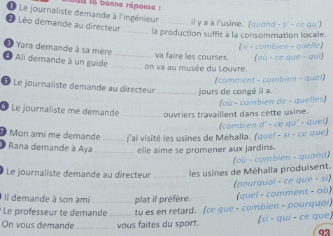 lsis la bonne réponse : 
1 Le journaliste demande à l'ingénieur _il y a à l'usine. (quand - s' - ce qu') 
2 Léo demande au directeur 
_la production suffit à la consommation locale. 
(si - combien - quelle) 
3 Yara demande à sa mère _va faire les courses. (où - ce que - qui) 
Ali demande à un guide _on va au musée du Louvre. 
(comment - combien - quel) 
5 Le journaliste demande au directeur _jours de congé il a. 
(où - combien de - quelles) 
⑥ Le journaliste me demande _ouvriers travaillent dans cette usine. 
(combien d' - ce qu' - quel) 
7 Mon ami me demande _j'ai visité les usines de Méhalla. (quel - si - ce que) 
Rana demande à Aya _elle aime se promener aux jardins. 
(où - combien - quand) 
Le journaliste demande au directeur _les usines de Méhalla produisent. 
(pourquoi - ce que - si) 
Il demande à son ami plat il préfère. (quel - comment - où) 
Le professeur te demande tu es en retard. (ce que - combien - pourquoi) 
On vous demande_ _vous faites du sport. (si - qui - ce que) 
93