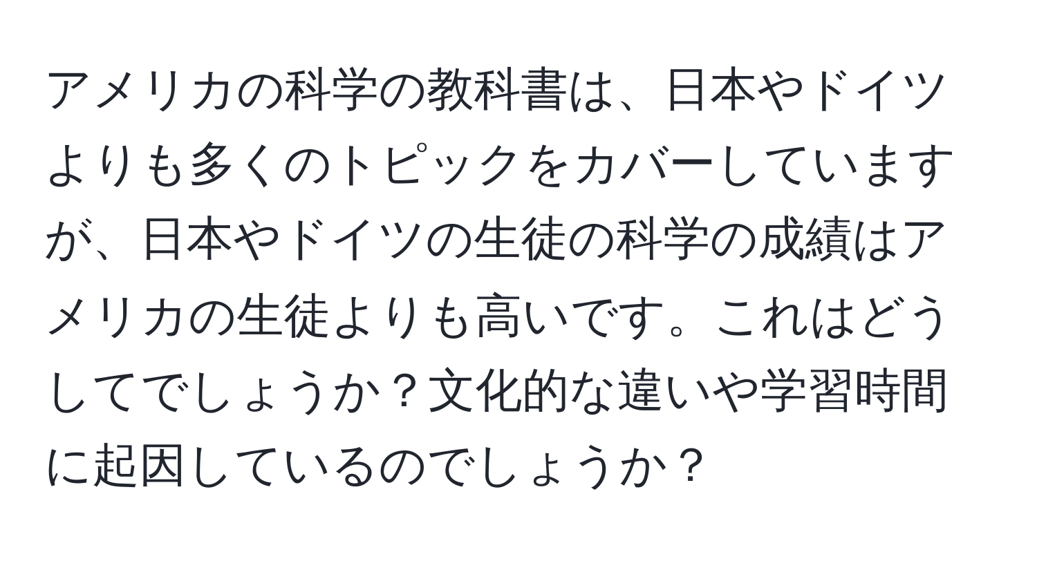 アメリカの科学の教科書は、日本やドイツよりも多くのトピックをカバーしていますが、日本やドイツの生徒の科学の成績はアメリカの生徒よりも高いです。これはどうしてでしょうか？文化的な違いや学習時間に起因しているのでしょうか？