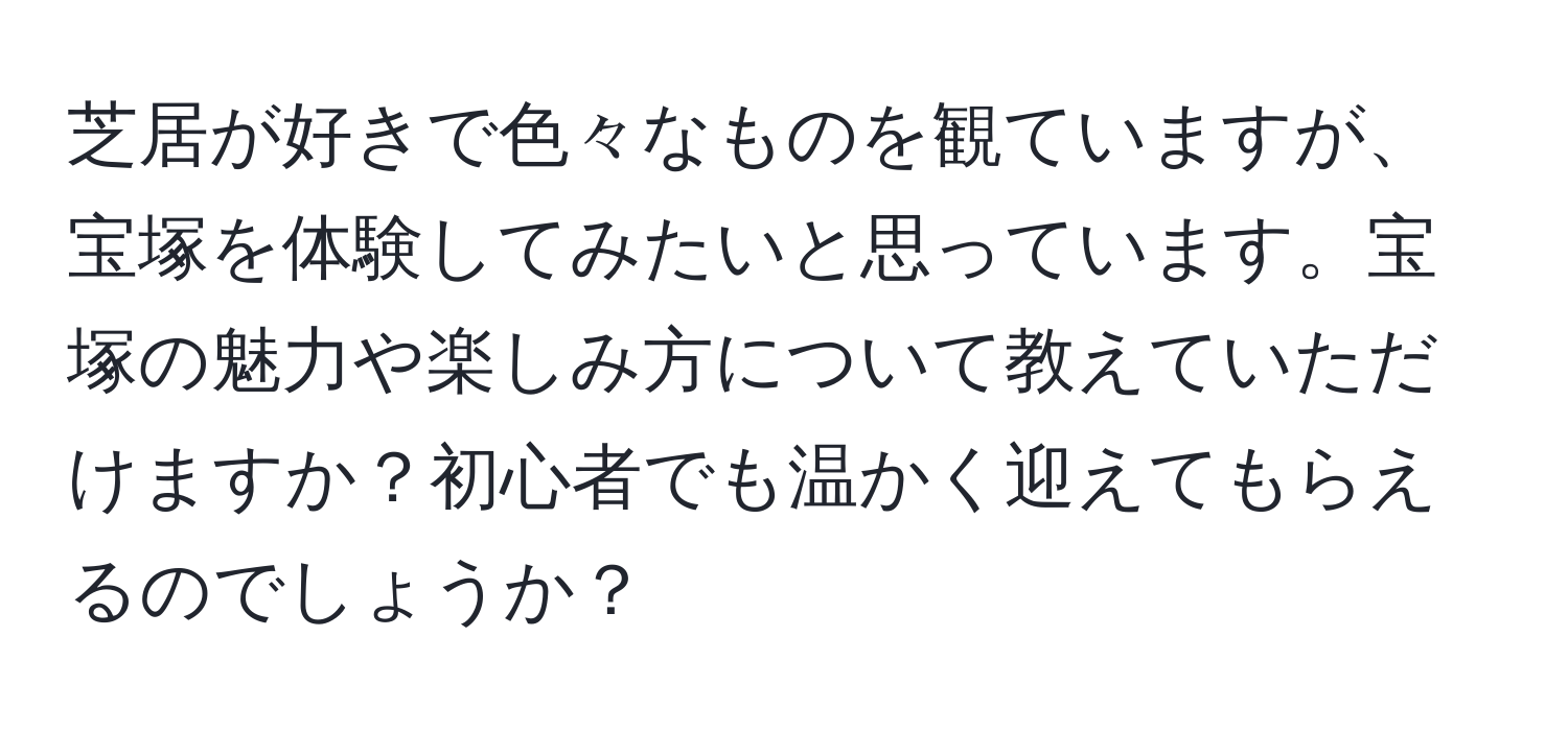 芝居が好きで色々なものを観ていますが、宝塚を体験してみたいと思っています。宝塚の魅力や楽しみ方について教えていただけますか？初心者でも温かく迎えてもらえるのでしょうか？