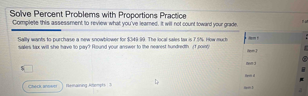 Solve Percent Problems with Proportions Practice 
Complete this assessment to review what you've learned. It will not count toward your grade. 1 o 
Sally wants to purchase a new snowblower for $349.99. The local sales tax is 7.5%. How much Item 1 
sales tax will she have to pay? Round your answer to the nearest hundredth. (1 point) 
Item 2 
Item 3 
□ 
Item 4 
Check answer Remaining Attempts : 3 Item 5