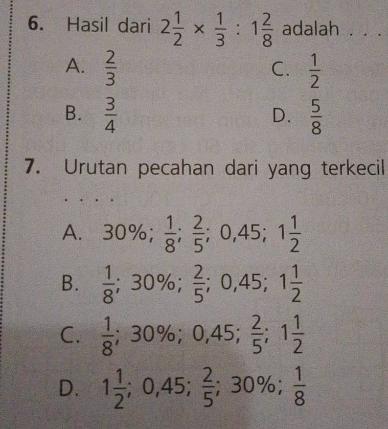 Hasil dari 2 1/2 *  1/3 :1 2/8  adalah . . .
A.  2/3   1/2 
C.
B.  3/4   5/8 
D.
7. Urutan pecahan dari yang terkecil
A. 30%;  1/8 ;  2/5 ; 0,45; 1 1/2 
B.  1/8 ; 30%;  2/5 ; 0,45; 1 1/2 
C.  1/8 ; 30%; 0,45;  2/5 ; 1 1/2 
D. 1 1/2 ; 0,45;  2/5 ; 30%;  1/8 