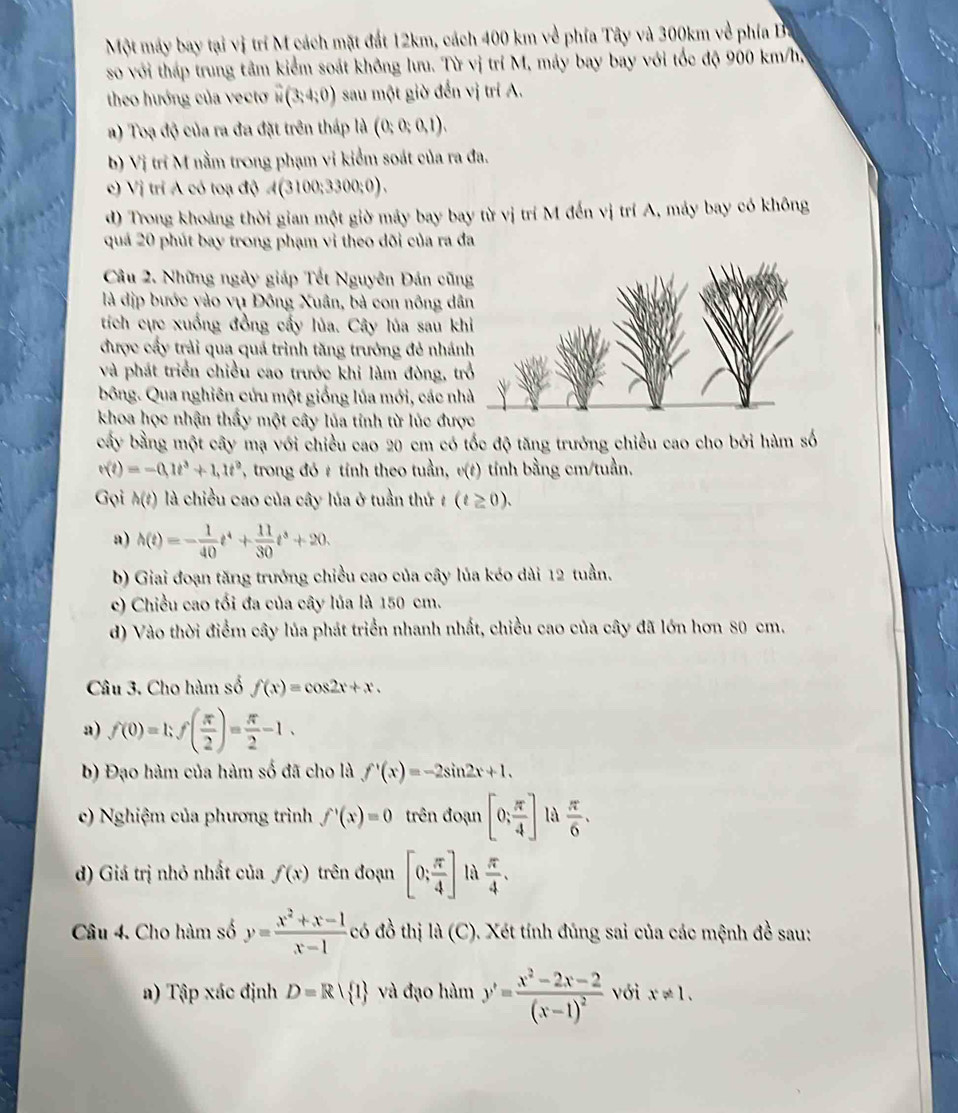 Một máy bay tại vị trí M cách mặt đất 12km, cách 400 km về phía Tây và 300km về phía B.
so với tháp trung tâm kiểm soát không lưu. Từ vị trí M, máy bay bay với tốc độ 900 km/h,
theo hướng của vecto overline w(3;4;0) sau một giờ đến vị trí A.
a) Toạ độ của ra đa đặt trên tháp là (0;0;0,1).
b) Vị tri M nằm trong phạm vi kiểm soát của ra đa.
c) Vị trí A có toạ độ A(3100;3300;0).
d) Trong khoảng thời gian một giờ máy bay bay từ vị trí M đến vị trí A, máy bay có không
quá 20 phút bay trong phạm vì theo dõi của ra đa
Câu 2. Những ngày giáp Tết Nguyên Đán cũn
là địp bước vào vụ Đông Xuân, bà con nông dâ
tích cực xuồng đồng cấy lủa. Cây lủa sau kh
được cấy trải qua quá trình tăng trưởng đẻ nhán
và phát triển chiều cao trước khi làm đòng, tr
bông. Qua nghiên cứu một giống lúa mới, các nh
khoa học nhận thấy một cây lủa tỉnh từ lúc đượ
bấy bằng một cây mạ với chiều cao 20 cm có tốc độ tăng trưởng chiều cao cho bởi hàm số
v(t)=-0.1t^3+1.1t^2 ', trong đó # tỉnh theo tuần, v(t) tính bằng cm/tuần.
Gọi h(t) là chiều cao của cây lúa ở tuần thứ 7 (t≥ 0).
a) h(t)=- 1/40 t^4+ 11/30 t^3+20.
b) Giai đoạn tăng trưởng chiều cao của cây lủa kéo dài 12 tuần.
c) Chiều cao tối đa của cây lủa là 150 cm.
d) Vào thời điểm cây lúa phát triển nhanh nhất, chiều cao của cây đã lớn hơn 80 cm.
Câu 3. Cho hàm số f(x)=cos 2x+x.
a) f(0)=1;f( π /2 )= π /2 -1.
b) Đạo hàm của hàm số đã cho là f'(x)=-2sin 2x+1.
c) Nghiệm của phương trình f'(x)=0 trên đoạn [0; π /4 ] là  π /6 .
d) Giá trị nhỏ nhất của f(x) trên đoạn [0; π /4 ] là  π /4 .
Câu 4. Cho hàm số y= (x^2+x-1)/x-1  có đồ thị la(C) *. Xét tính đúng sai của các mệnh đề sau:
) Tập xác định D=R| 1 và đạo hàm y'=frac x^2-2x-2(x-1)^2 với x!= 1.