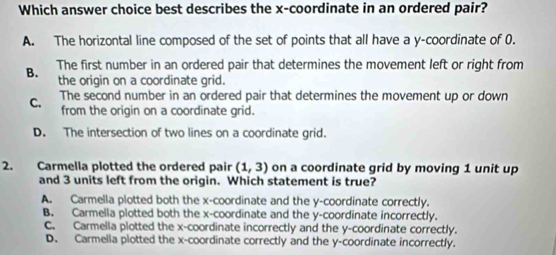 Which answer choice best describes the x-coordinate in an ordered pair?
A. The horizontal line composed of the set of points that all have a y-coordinate of 0.
B. The first number in an ordered pair that determines the movement left or right from
the origin on a coordinate grid.
C. The second number in an ordered pair that determines the movement up or down
from the origin on a coordinate grid.
D. The intersection of two lines on a coordinate grid.
2. Carmella plotted the ordered pair (1,3) on a coordinate grid by moving 1 unit up
and 3 units left from the origin. Which statement is true?
A. Carmella plotted both the x-coordinate and the y-coordinate correctly.
B. Carmella plotted both the x-coordinate and the y-coordinate incorrectly.
C. Carmella plotted the x-coordinate incorrectly and the y-coordinate correctly.
D. Carmella plotted the x-coordinate correctly and the y-coordinate incorrectly.