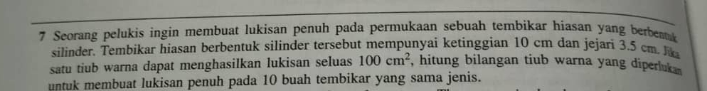 Seorang pelukis ingin membuat lukisan penuh pada permukaan sebuah tembikar hiasan yang berbeak 
silinder. Tembikar hiasan berbentuk silinder tersebut mempunyai ketinggian 10 cm dan jejari 3.5 cm h 
satu tiub warna dapat menghasilkan lukisan seluas 100cm^2 , hitung bilangan tiub warna yang diperluk 
untuk membuat lukisan penuh pada 10 buah tembikar yang sama jenis.