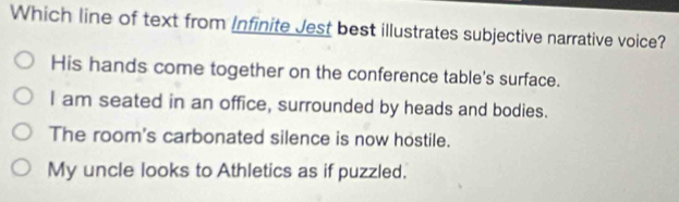 Which line of text from Infinite Jest best illustrates subjective narrative voice?
His hands come together on the conference table's surface.
I am seated in an office, surrounded by heads and bodies.
The room's carbonated silence is now hostile.
My uncle looks to Athletics as if puzzled,