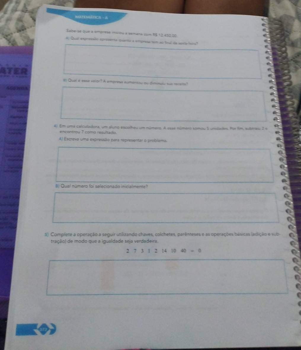 MLTEMÁTICA - A 
Sabe-se que a empresa iniciou a semana com R$ 12,450.dộ 
A) Qual expressão epresenta quarto a empresa tem ao final da sexta leira? 
B) Qual é esse velor? A empresa eumentou ou diminuiu sua receita? 

4). Em uma calculadora, um aluno escolheu um número. A esse número somou 5 unidades. Por fim, subtraiu 2 e 
encontrou 7 como resultado. 
A) Escreva uma expressão para representar o problema. 
B) Qual número foi selecionado inicialmente? 
5). Complete a operação a seguir utilizando chaves, colchetes, parênteses e as operações básicas (adição e sub 
tração) de modo que a igualdade seja verdadeira.
27312141040=0