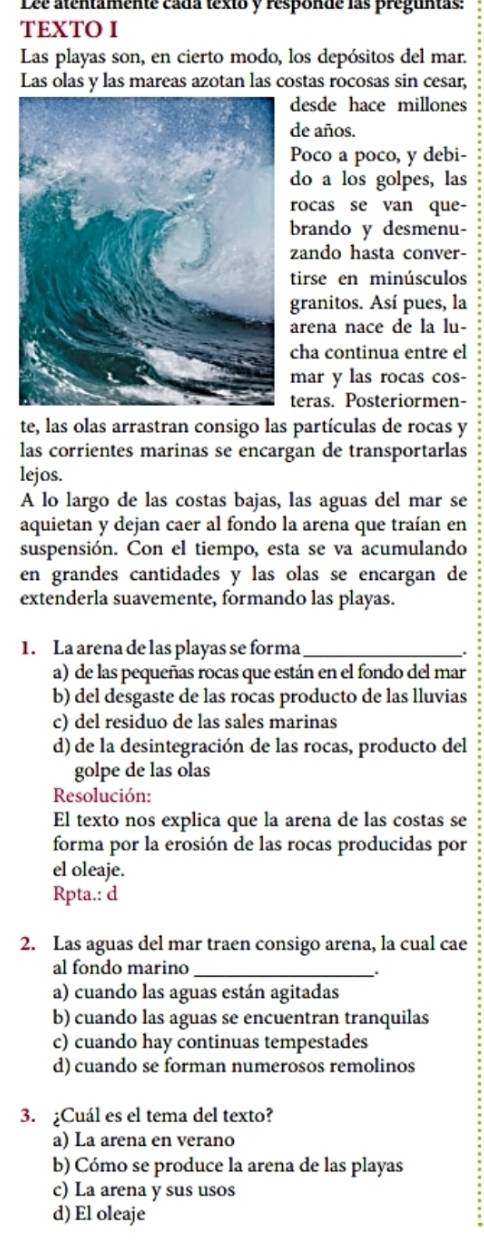 Lee atentamente cada texto y responde las preguntas:
TEXTO I
Las playas son, en cierto modo, los depósitos del mar.
Las olas y las mareas azotan las costas rocosas sin cesar,
desde hace millones
de años.
Poco a poco, y debi-
do a los golpes, las
rocas se van que-
brando y desmenu-
zando hasta conver-
tirse en minúsculos
granitos. Así pues, la
arena nace de la lu-
cha continua entre el
mar y las rocas cos-
teras. Posteriormen-
te, las olas arrastran consigo las partículas de rocas y
las corrientes marinas se encargan de transportarlas
lejos.
A lo largo de las costas bajas, las aguas del mar se
aquietan y dejan caer al fondo la arena que traían en
suspensión. Con el tiempo, esta se va acumulando
en grandes cantidades y las olas se encargan de
extenderla suavemente, formando las playas.
1. La arena de las playas se forma_
a) de las pequeñas rocas que están en el fondo del mar
b) del desgaste de las rocas producto de las lluvias
c) del residuo de las sales marinas
d) de la desintegración de las rocas, producto del
golpe de las olas
Resolución:
El texto nos explica que la arena de las costas se
forma por la erosión de las rocas producidas por
el oleaje.
Rpta.: d
2. Las aguas del mar traen consigo arena, la cual cae
al fondo marino_
a) cuando las aguas están agitadas
b) cuando las aguas se encuentran tranquilas
c) cuando hay continuas tempestades
d) cuando se forman numerosos remolinos
3. ¿Cuál es el tema del texto?
a) La arena en verano
b) Cómo se produce la arena de las playas
c) La arena y sus usos
d) El oleaje