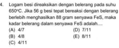 Logam besi direaksikan dengan belerang pada suhu
650°C. Jika 56 g besi tepat bereaksi dengan belerang
berlebih menghasilkan 88 gram senyawa FeS, maka
kadar belerang dalam senyawa FeS adalah....
(A) 4/7 (D) 7/11
(B) 4/8 (E) 8/11
(C) 4/11