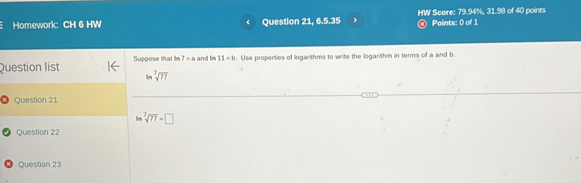 HW Score: 79.94%, 31.98 of 40 points 
Homework: CH 6 HW ‘ Question 21, 6.5.35 ) Points: 0 of 1 
Suppose that In 7=a and In 11=b. Use properties of logarithms to write the logarithm in terms of a and b. 
Question list
ln sqrt[7](77)
Question 21 
In sqrt[7](77)=□
Question 22 
Question 23