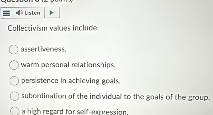 =
Listen
Collectivism values include
assertiveness.
warm personal relationships.
persistence in achieving goals.
subordination of the individual to the goals of the group.
a high regard for self-expression.