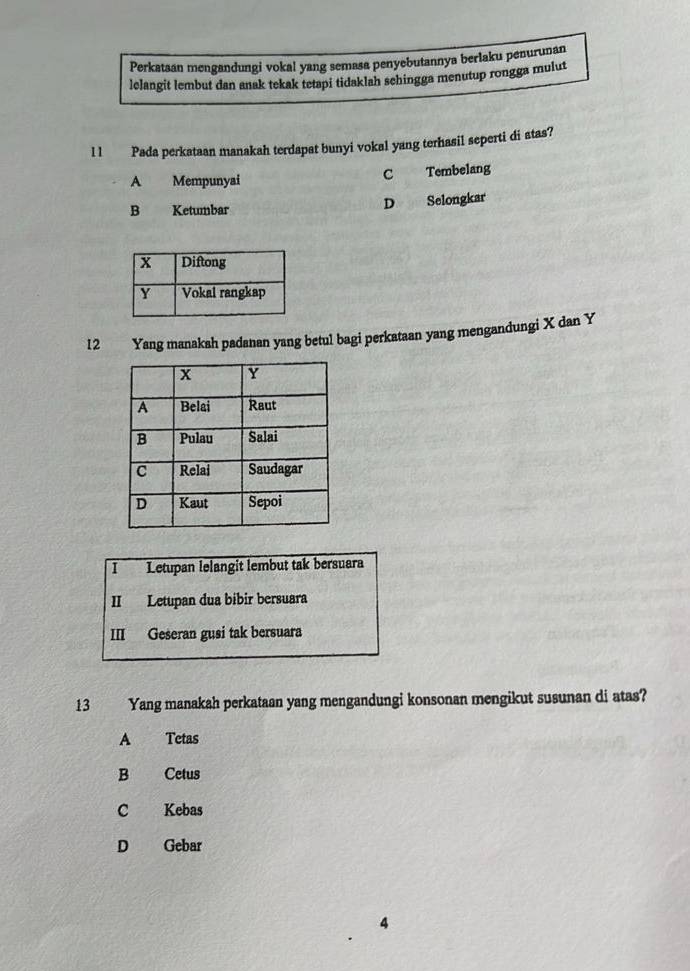 Perkataan mengandungi vokal yang semasa penyebutannya berlaku penurunan
lelangit lembut dan anak tekak tetapi tidaklah sehingga menutup rongga mulut
l 1 Pada perkataan manakah terdapat bunyi vokal yang terhasil seperti di atas?
A Mempunyai C Tembelang
B Ketumbar D Selongkar
12 Yang manakah padanan yang betul bagi perkataan yang mengandungi X dan Y
I Letupan lelangit lembut tak bersuara
II Letupan dua bibir bersuara
III Geseran gusi tak bersuara
13 Yang manakah perkataan yang mengandungi konsonan mengikut susunan di atas?
A Tetas
B Cetus
C Kebas
D Gebar