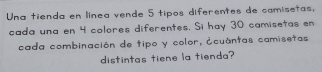 Una tienda en línea vende 5 tipos diferentes de camisetas, 
cada una en 4 colores diferentes. Si hay 30 camisetas en 
cada combinación de tipo y color, ¿cuántas camisetas 
distintas tiene la tienda?