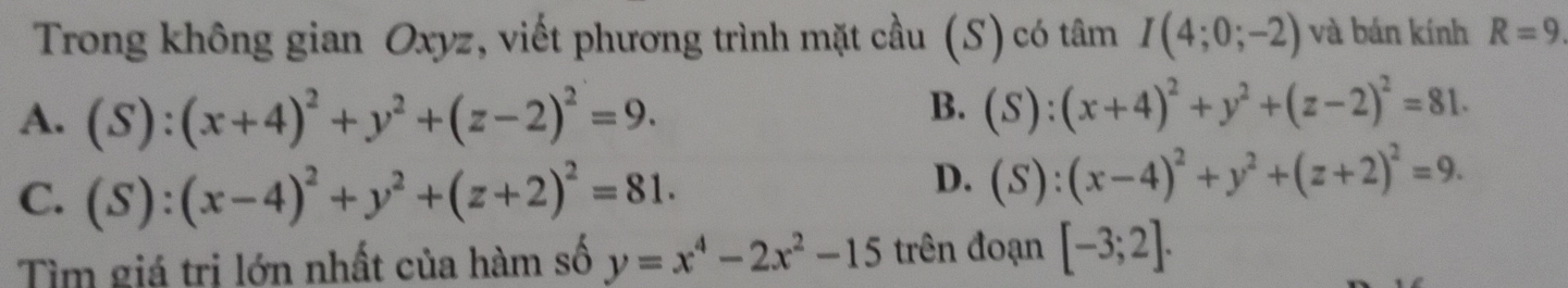 Trong không gian Oxyz, viết phương trình mặt cầu (S) có tâm I(4;0;-2) và bán kính R=9
A. (S):(x+4)^2+y^2+(z-2)^2=9.
B. (S):(x+4)^2+y^2+(z-2)^2=81.
C. (S):(x-4)^2+y^2+(z+2)^2=81.
D. (S):(x-4)^2+y^2+(z+2)^2=9. 
Tìm giá trị lớn nhất của hàm số y=x^4-2x^2-15 trên đoạn [-3;2].