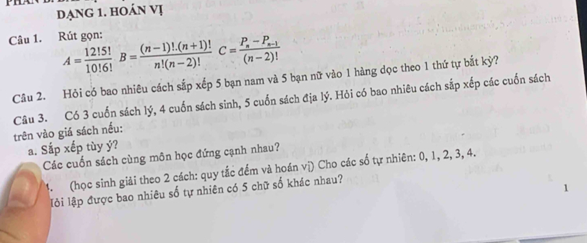 đạng 1. hoán vị 
Câu 1. Rút gọn:
A= 12!5!/10!6!  B= ((n-1)!.(n+1)!)/n!(n-2)! C=frac P_n-P_n-1(n-2)!
Câu 2. Hỏi có bao nhiêu cách sắp xếp 5 bạn nam và 5 bạn nữ vào 1 hàng dọc theo 1 thứ tự bắt kỳ? 
Câu 3. Có 3 cuốn sách lý, 4 cuốn sách sinh, 5 cuốn sách địa lý. Hỏi có bao nhiêu cách sắp xếp các cuốn sách 
trên vào giá sách nếu: 
a. Sắp xếp tùy ý? 
Các cuốn sách cùng môn học đứng cạnh nhau? 
4. (học sinh giải theo 2 cách: quy tắc đếm và hoán vị) Cho các số tự nhiên: 0, 1, 2, 3, 4. 
lỏi lập được bao nhiêu số tự nhiên có 5 chữ số khác nhau?