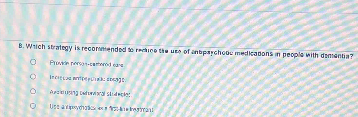 Which strategy is recommended to reduce the use of antipsychotic medications in people with dementia?
Provide person-centered care.
Increase antipsychotic dosage.
Avoid using behavioral strategies.
Use antipsychotics as a first-line treatment