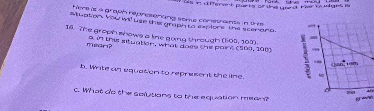 ae foot She may as 
ehals in different parts of the yard. Her budget is 
Here is a graph representing some constraints in this 
situation. You will use this graph to explore the scenario. 
16. The graph shows a line going through (500, 100). 
a. In this situation, what does the point (500, 100)
mean? 
b. Write an equation to represent the line. 
a 
c. What do the solutions to the equation mean? 
gravet