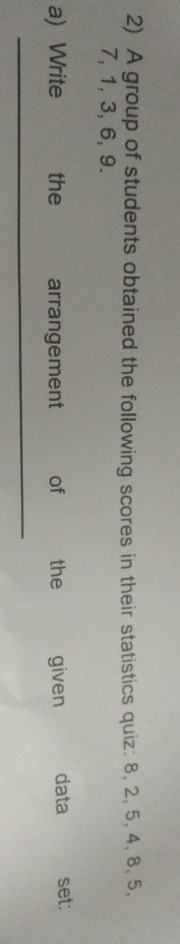 A group of students obtained the following scores in their statistics quiz: 8, 2, 5, 4, 8, 5,
7, 1, 3, 6, 9. 
data 
a) Write the arrangement of the given set: 
_