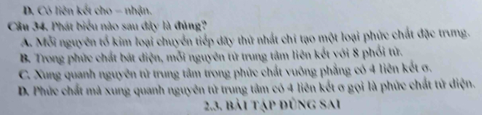 D. Có liên kết cho - nhận.
Câu 34. Phát biểu nào sau đây là đúng?
A. Mỗi nguyên tổ kim loại chuyển tiếp dãy thứ nhất chí tạo một loại phức chất đặc trưng.
B. Trong phức chất bát diện, mỗi nguyên tử trung tâm liên kết với 8 phối tử.
C. Xung quanh nguyên tử trung tâm trong phức chất vuông phẳng có 4 liên kết σ.
D. Phức chất mà xung quanh nguyên tử trung tâm có 4 liên kết σ gọi là phức chất tử diện.
2.3. bài tập đúng sai