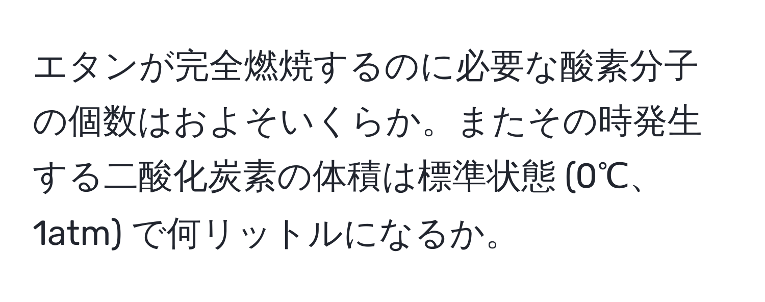 エタンが完全燃焼するのに必要な酸素分子の個数はおよそいくらか。またその時発生する二酸化炭素の体積は標準状態 (0℃、1atm) で何リットルになるか。