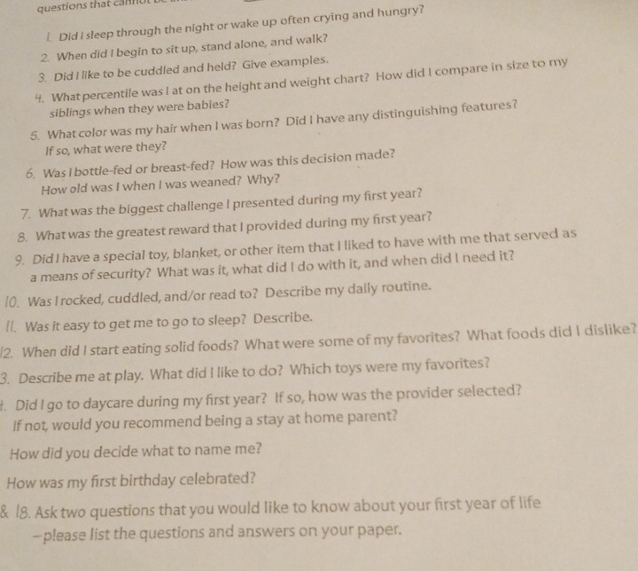 questions that can o l 
1. Did I sleep through the night or wake up often crying and hungry? 
2. When did I begin to sit up, stand alone, and walk? 
3. Did I like to be cuddled and held? Give examples. 
4. What percentile was I at on the height and weight chart? How did I compare in size to my 
siblings when they were babies? 
5. What color was my hair when I was born? Did I have any distinguishing features? 
If so, what were they? 
6. Was I bottle-fed or breast-fed? How was this decision made? 
How old was I when I was weaned? Why? 
7. What was the biggest challenge I presented during my first year? 
8. What was the greatest reward that I provided during my first year? 
9. Did I have a special toy, blanket, or other item that I liked to have with me that served as 
a means of security? What was it, what did I do with it, and when did I need it? 
0. Was I rocked, cuddled, and/or read to? Describe my daily routine. 
[/. Was it easy to get me to go to sleep? Describe. 
/2. When did I start eating solid foods? What were some of my favorites? What foods did I dislike? 
3. Describe me at play. What did I like to do? Which toys were my favorites? 
. Did I go to daycare during my first year? If so, how was the provider selected? 
if not, would you recommend being a stay at home parent? 
How did you decide what to name me? 
How was my first birthday celebrated? 
& 18. Ask two questions that you would like to know about your first year of life 
—please list the questions and answers on your paper.