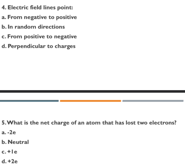 Electric field lines point:
a. From negative to positive
b. In random directions
c. From positive to negative
d. Perpendicular to charges
5.What is the net charge of an atom that has lost two electrons?
a. -2e
b. Neutral
c. + l e
d. +2e