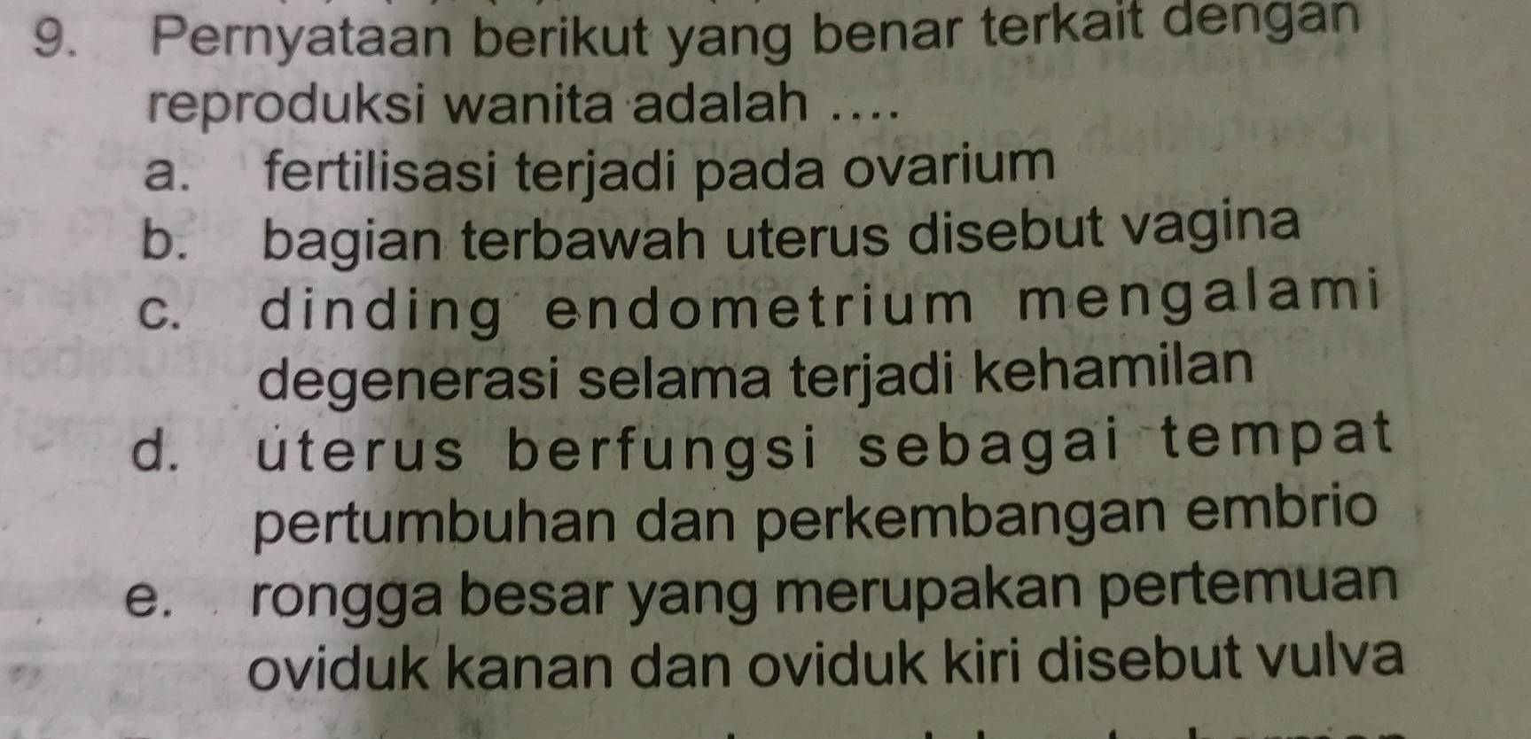 Pernyataan berikut yang benar terkait dengan
reproduksi wanita adalah ....
a. fertilisasi terjadi pada ovarium
b. bagian terbawah uterus disebut vagina
c. dinding endometrium mengalami
degenerasi selama terjadi kehamilan
d. uterus berfungsi sebagai tempat
pertumbuhan dan perkembangan embrio
e. rongga besar yang merupakan pertemuan
oviduk kanan dan oviduk kiri disebut vulva