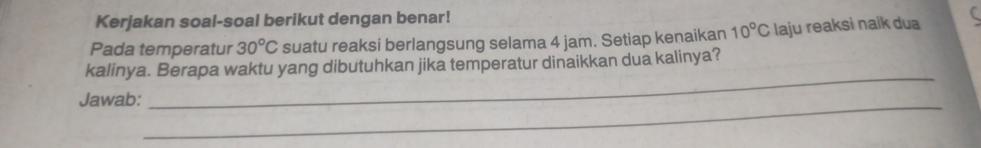 Kerjakan soal-soal berikut dengan benar! 
Pada temperatur 30°C suatu reaksi berlangsung selama 4 jam. Setiap kenaikan 10°C laju reaksi naik dua 
_ 
kalinya. Berapa waktu yang dibutuhkan jika temperatur dinaikkan dua kalinya? 
Jawab:_