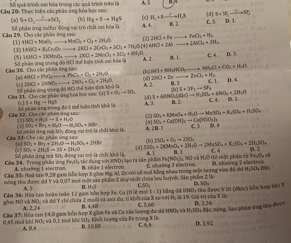 Số quá trình oxi hóa trong các quá trình trên là
Câu 28: Thực hiện các phản ứng hóa học sau: A. 5 B.)4
(d) S+3F_2to SF_6
(a) S+O_2to SO_2 (b) Hg+Sto HgS (c) H_2+Sto H_2S B. 2.
Số phản ứng sulfur đóng vai trò chất oxi hóa là A. 4. C. 3. D. 1.
Câu 29. Cho các phản ứng sau:
(1) 4HCl+MnO_2to MnCl_2+Cl_2+2H_2O. (2) 2HCl+Fe FeCl_2+H_2.
(3) 14HCl+K_2Cr_2O_7to 2KCl+2CrCl_3+3Cl_2+7H_2O.(4) 6HCI+2Al to 2AlCl_3+3H_2.
(5) 16HCl+2KMnO_4to 2KCl+2MnCl_2+5Cl_2+8H_2O. A. 2. B. 1 C. 4. D. 3.
Số phản ứng trong đó HCl thể hiện tính oxi hóa là
Câu 30. Cho các phản ứng sau: (b) HCl+NH_4HCO_3to NH_4Cl+CO_2+H_2O.
4HCl+PbO_2to PbCl_2+Cl_2+2H_2O.
(a) 2HCl+2HNO_3to 2NO_2+Cl_2+2H_2O. (d) 2HCI+Zn ZnCl_2+H_2. D. 4.
(c)
Số phản ứng trong đó HCì thể hiện tính khử là A. 2. B. 3 C. 1.
Câu 31. Cho các phản ứng hoá học sau: (a) S+O_2to SO_2 S+6HNO_3(d c)to H_2SO_4+6NO_2+2H_2O (b) S+3F_2to SF_6
(c) S+Hgto HgS (d)
Số phản ứng trong đó S thể hiện tính khử là A. 3 B. 2. C. 4. D. 1.
Câu 32. Cho các phân ứng sau:
(1) SO_2+H_2Sto S+H_2O (2) SO_2+KMnO_4+H_2Oto MnSO_4+K_2SO_4+H_2SO_4
(3) SO_2+Br_2+H_2Oto H_2SO_4+HBr (4) SO_2+Ca(OH)_2to Ca(HSO_3)_2
Số phản ứng mà S O_2 đóng vai trò là chất khử là, A. 2 B. 1 C. 3 D. 4
Câu 33: Cho các phản ứng sau: (b) 2SO_2+O_2to 2SO_3
(a) SO_2+Br_2+2H_2Oto H_2SO_4+2HBr
(c) SO_2+2H_2Sto 3S+2H_2O
Số phản ứng mà SO_2 đóng vai trò là chất khử là, (d) 5SO_2+2KMnO_4+2H_2Oto 2MnSO_4+K_2SO_4+2H_2SO_4 A. 1 B. 3 C. 4 D. 2
Câu 34. Trong phản ứng Fe_3O_4 tác dụng với HNO_3 tạo ra sản phẩm Fe(NO_3) 3, NO và H_2O thì một phân tử Fe₃O₄ sẽ
A. nhường 1 electron. B. nhận 1 electron. C. nhường 3 electron. D. nhường 2 electron.
Câu 35: Hoà tan 9,28 gam hỗn hợp X gồm Mg, Al, Zn với số mol bằng nhau trong một lượng vừa đủ d H_2SO_4d5c,
nóng thu được dd Y và 0,07 mol một sản phẩm Z duy nhất chứa lưu huỳnh. Sản phẩm Z là:
A. S B. H_2S C SO_2 D. SO_3
Câu 36: Hòa tan hoàn toàn 12 gam hỗn hợp Fe, Cu (tỉ lệ mol 1:1) bằng dd HNO_3
gồm NO và NO_2 và dd Y chỉ chứa 2 muối và axit dư, tỉ khối của X so với H_2 là 19. Giá trị của V là: thu được V lít (đktc) hỗn hợp khí X
A. 2,24 B. 4,48 C. 5,60 D. 3,36
Câu 37: Hòa tan 14,8 gam hỗn hợp X gồm Fe và Cu vào lượng dư dd HNO_3 và H_2SO_4 đặc, nóng. Sau phản ứng thu được
0,45 mol khí NO_2 và 0,1 mol khí SO_2. Khối lượng của Fe trong X là: C. 6,4 D. 3,92
A. 8,4 B. 10,88