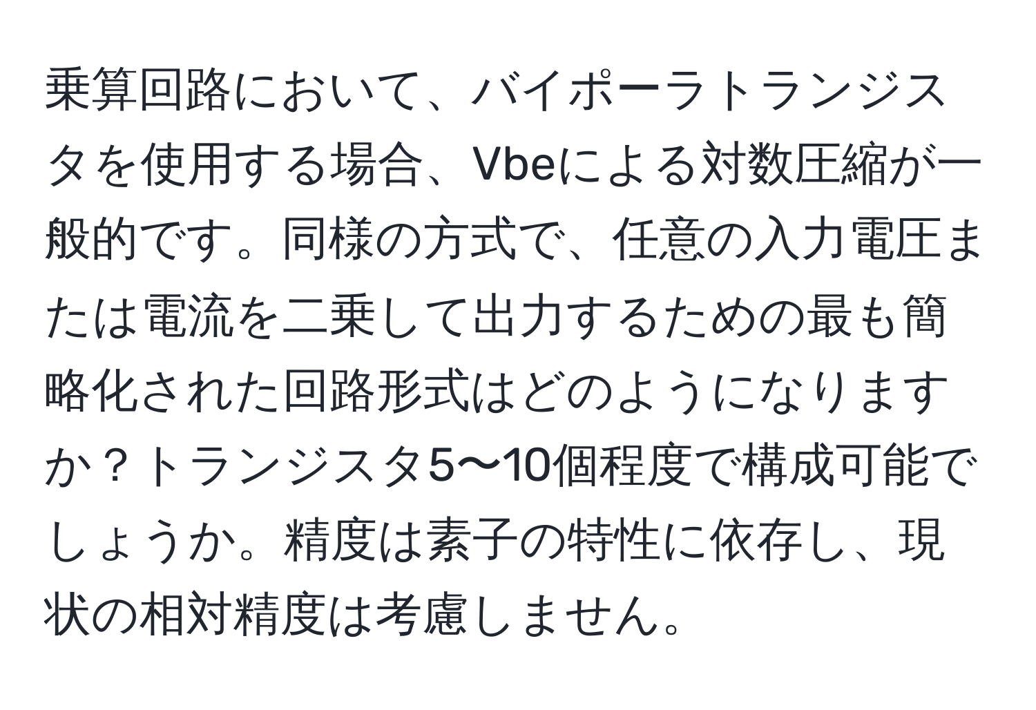 乗算回路において、バイポーラトランジスタを使用する場合、Vbeによる対数圧縮が一般的です。同様の方式で、任意の入力電圧または電流を二乗して出力するための最も簡略化された回路形式はどのようになりますか？トランジスタ5〜10個程度で構成可能でしょうか。精度は素子の特性に依存し、現状の相対精度は考慮しません。