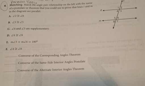 Matching Match the angle pair relationship on the left with the name
of a postulate or theorem that you could use to prove that lines ε and m
in the diagram are parallel.
A. ∠ 2≌ ∠ 6
B. ∠ 3≌ ∠ 5
C. ∠ 4 and ∠ 5 are supplementary.
D. ∠ 4≌ ∠ 8
E. m∠ 3+m∠ 6=180°
F ∠ 4≌ ∠ 6
_Converse of the Corresponding Angles Theorem
_
Converse of the Same-Side Interior Angles Postulate
_Converse of the Alternate Interior Angles Theorem