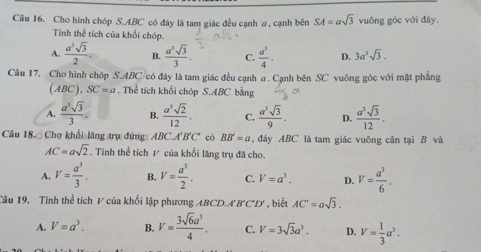 Cho hình chóp S. ABC có đáy là tam giác đều cạnh a, cạnh bên SA=asqrt(3) vuông góc với đáy.
Tính thể tích của khối chóp.
A.  a^3sqrt(3)/2 .  a^3sqrt(3)/3 . C.  a^3/4 . 
B.
D. 3a^3sqrt(3). 
Câu 17. Cho hình chóp S. ABC có đáy là tam giác đều cạnh . Cạnh bên SC vuông góc với mặt phẳng
(ABC), SC=a. Thể tích khối chóp S. ABC bằng
A.  a^3sqrt(3)/3 .  a^3sqrt(2)/12 .  a^3sqrt(3)/9 . D.  a^3sqrt(3)/12 . 
B.
C.
Câu 18. Cho khối lăng trụ đứng ABC A'B'C' có BB'=a , đáy ABC là tam giác vuông cân tại B và
AC=asqrt(2). Tính thể tích V của khối lăng trụ đã cho.
A. V= a^3/3 . V= a^3/2 . 
B.
C. V=a^3. D. V= a^3/6 . 
Câu 19. Tính thể tích V của khối lập phương ABCD.. A'B'C'D' , biết AC'=asqrt(3).
A. V=a^3. B. V= 3sqrt(6)a^3/4 .
C. V=3sqrt(3)a^3. D. V= 1/3 a^3.