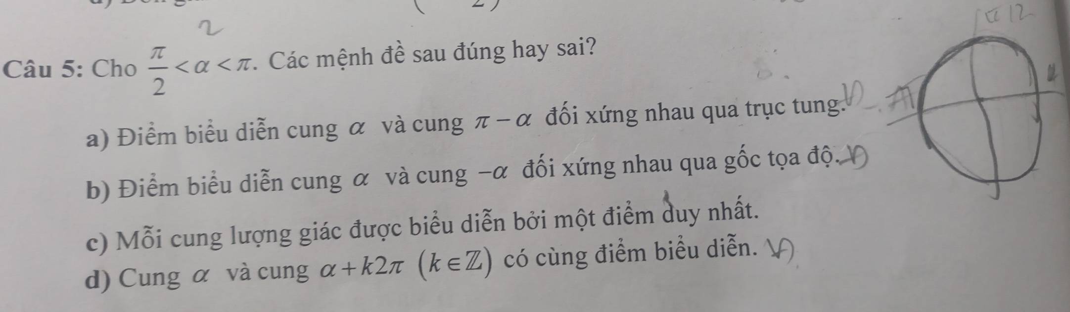 Cho  π /2  . Các mệnh đề sau đúng hay sai?
a) Điểm biểu diễn cung α và cung π -alpha đối xứng nhau qua trục tung.
b) Điểm biểu diễn cung α và cung -α đối xứng nhau qua gốc tọa độ
c) Mỗi cung lượng giác được biểu diễn bởi một điểm duy nhất.
d) Cung α và cung alpha +k2π (k∈ Z) có cùng điểm biểu diễn.