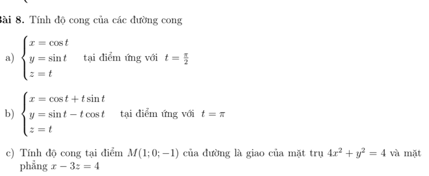 Tính độ cong của các đường cong 
a) beginarrayl x=cos t y=sin t z=tendarray. tại điểm ứng với t= π /2 
b) beginarrayl x=cos t+tsin t y=sin t-tcos t z=tendarray. tại điểm ứng với t=π
c) Tính độ cong tại điểm M(1;0;-1) của đường là giao của mặt trụ ru4x^2+y^2=4 và mặt 
phẳng x-3z=4