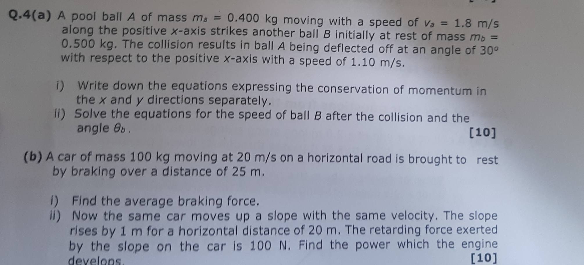 4(a) A pool ball A of mass m_a=0.400kg moving with a speed of v_a=1.8m/s
along the positive x-axis strikes another ball B initially at rest of mass m_b=
0.500 kg. The collision results in ball A being deflected off at an angle of 30^o
with respect to the positive x-axis with a speed of 1.10 m/s. 
i) Write down the equations expressing the conservation of momentum in 
the x and y directions separately. 
ii) Solve the equations for the speed of ball B after the collision and the 
angle θb. 
[10] 
(b) A car of mass 100 kg moving at 20 m/s on a horizontal road is brought to rest 
by braking over a distance of 25 m. 
i) Find the average braking force. 
ii) Now the same car moves up a slope with the same velocity. The slope 
rises by 1 m for a horizontal distance of 20 m. The retarding force exerted 
by the slope on the car is 100 N. Find the power which the engine 
develops. [10]