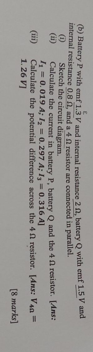 ε 
(b) Battery P with emf 1.3 V and internal resistance 2 Ω, battery Q with emf 1.5 V and 
internal resistance 0.8 Ω, and a 4 Ω resistor are connected in parallel. 
(i) Sketch the circuit diagram. 
(ii) Calculate the current in battery P, battery Q and the 4Ωresistor. [Ans:
I_1=0.019A; I_2=0.297A; I_3=0.316A]
(iii) Calculate the potential difference across the 4Ω resistor. [Ans: V_4Omega =
1. 26 V ] 
[8 marks]