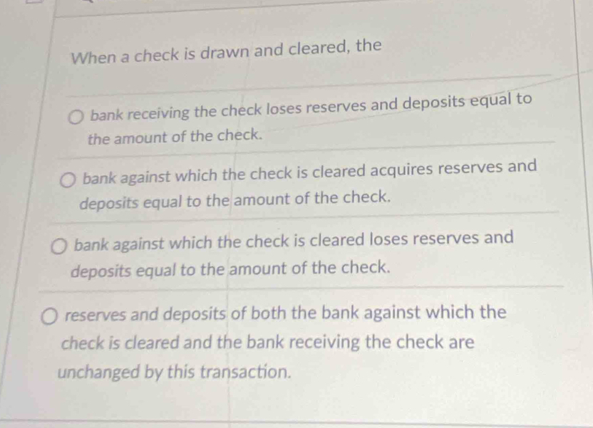 When a check is drawn and cleared, the
bank receiving the check loses reserves and deposits equal to
the amount of the check.
bank against which the check is cleared acquires reserves and
deposits equal to the amount of the check.
bank against which the check is cleared loses reserves and
deposits equal to the amount of the check.
reserves and deposits of both the bank against which the
check is cleared and the bank receiving the check are
unchanged by this transaction.