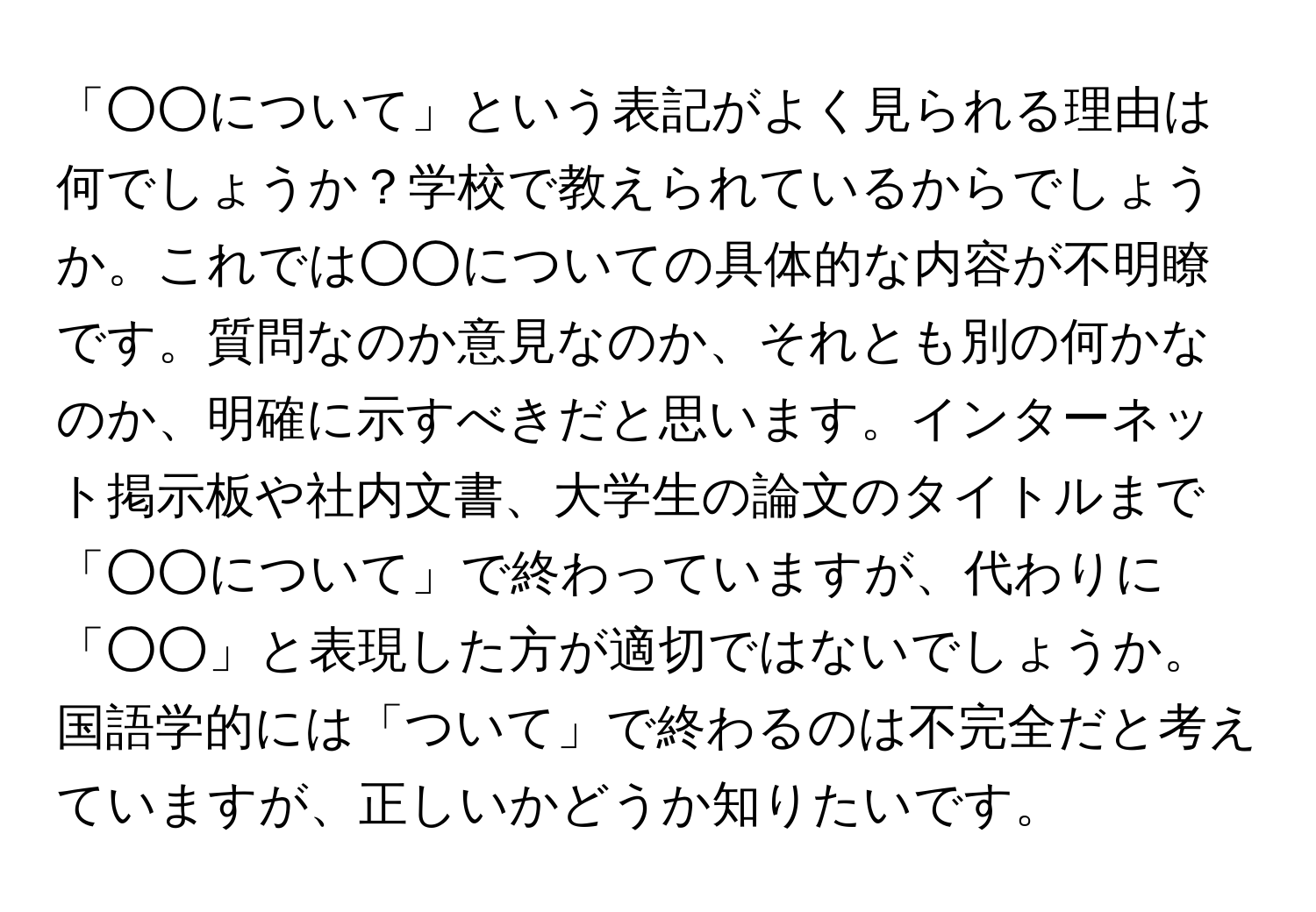 「○○について」という表記がよく見られる理由は何でしょうか？学校で教えられているからでしょうか。これでは○○についての具体的な内容が不明瞭です。質問なのか意見なのか、それとも別の何かなのか、明確に示すべきだと思います。インターネット掲示板や社内文書、大学生の論文のタイトルまで「○○について」で終わっていますが、代わりに「○○」と表現した方が適切ではないでしょうか。国語学的には「ついて」で終わるのは不完全だと考えていますが、正しいかどうか知りたいです。