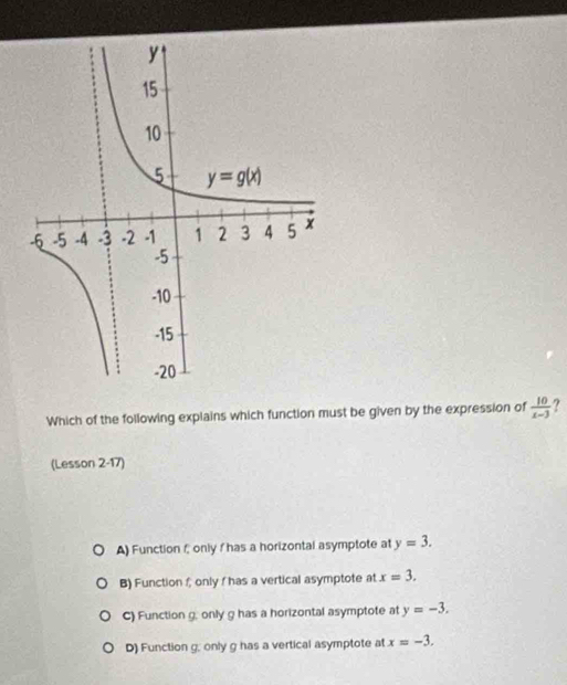 Which of the following explains which function must be given by the expression of  10/x-3  ?
(Lesson 2-17)
A) Function f only I has a horizontal asymptote at y=3.
B) Function f only / has a vertical asymptote at x=3.
C) Function g, only g has a horizontal asymptote at y=-3.
D) Function g; only g has a vertical asymptote at x=-3.