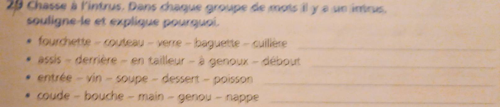 Chasse à l'intrus. Dans chaque groupe de mots il y a un intrus. 
souligne-le et explique pourquoi. 
fourchette - couteau - verre - baguette - cuillère_ 
assis - derrière - en tailleur - à genoux - débout_ 
entrée - vin - soupe - dessert - poisson_ 
coude - bouche - main - genou - nappe_