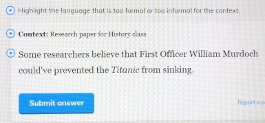 Highlight the language that is too formal or too informal for the context. 
Context: Research paper for History class 
Some researchers believe that First Officer William Murdoch 
could've prevented the Titanic from sinking. 
Submit answer Report a p