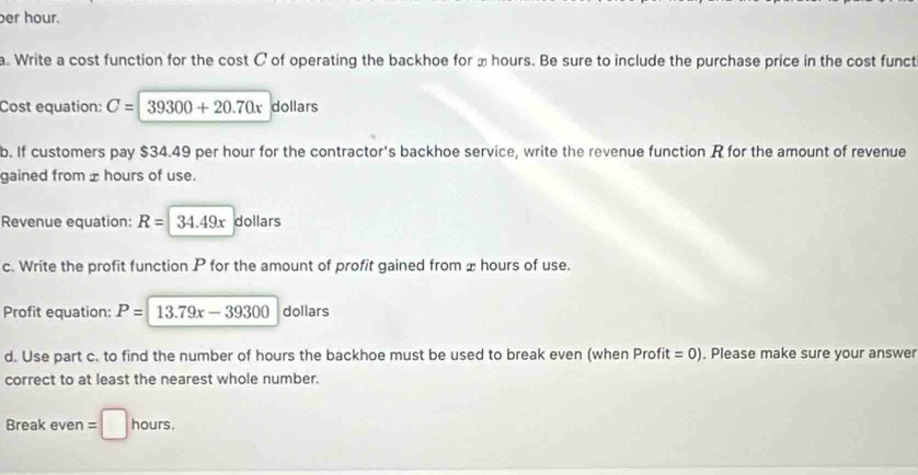 er hour. 
a. Write a cost function for the cost C of operating the backhoe for ± hours. Be sure to include the purchase price in the cost funct 
Cost equation: C=39300+20.70x dollars
b. If customers pay $34.49 per hour for the contractor's backhoe service, write the revenue function R for the amount of revenue 
gained from ± hours of use. 
Revenue equation: R=34.49x dollars
c. Write the profit function P for the amount of profit gained from x hours of use. 
Profit equation: P=13.79x-39300 dollars 
d. Use part c. to find the number of hours the backhoe must be used to break even (when Profi t =0). Please make sure your answer 
correct to at least the nearest whole number. 
Break even = hours.